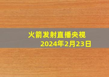 火箭发射直播央视 2024年2月23日